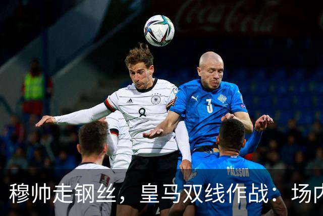 穆帅走钢丝，皇马双线作战：场内争三分 + 场外继续对峙西甲主席特瓦斯