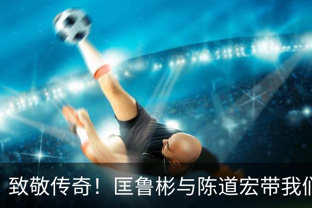 致敬传奇！匡鲁彬与陈道宏带我们回顾中国篮球前行者与经典时刻