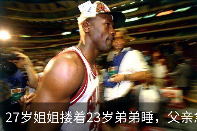 27岁姐姐搂着23岁弟弟睡，父亲急得直跺脚：你这样谁还敢娶？
