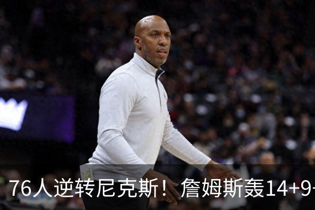 76人逆转尼克斯！詹姆斯轰14+9+7打服詹黑，仅1战就证明湖人错了