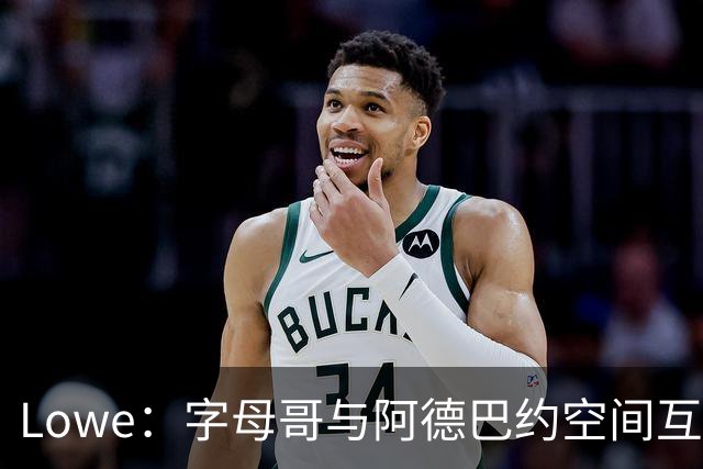 Lowe：字母哥与阿德巴约空间互斥 缺组织点成热火决胜死穴